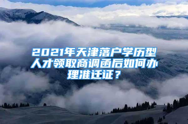 2021年天津落戶學(xué)歷型人才領(lǐng)取商調(diào)函后如何辦理準(zhǔn)遷證？