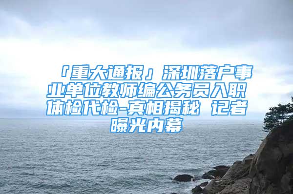 「重大通報(bào)」深圳落戶事業(yè)單位教師編公務(wù)員入職體檢代檢-真相揭秘 記者曝光內(nèi)幕