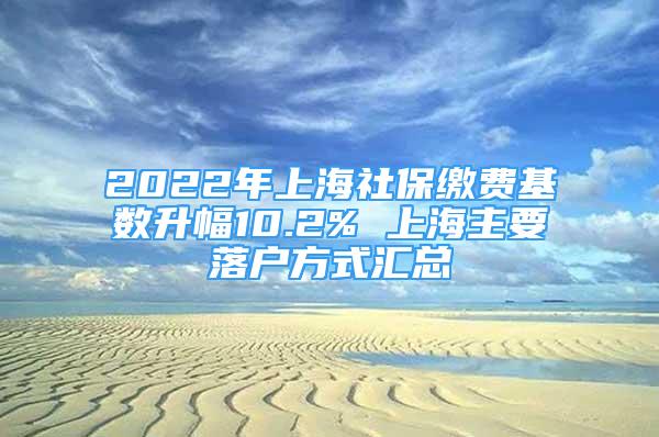 2022年上海社保繳費基數(shù)升幅10.2% 上海主要落戶方式匯總