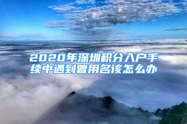 2020年深圳積分入戶手續(xù)中遇到曾用名該怎么辦