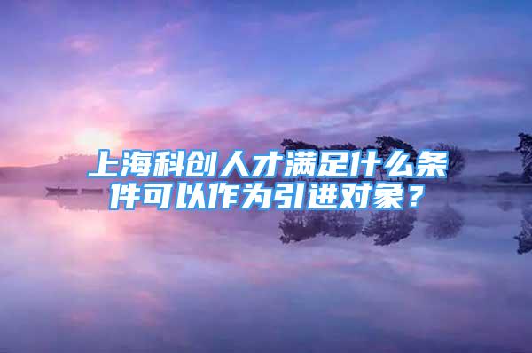 上?？苿?chuàng)人才滿足什么條件可以作為引進(jìn)對(duì)象？