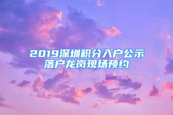 2019深圳積分入戶公示落戶龍崗現(xiàn)場(chǎng)預(yù)約