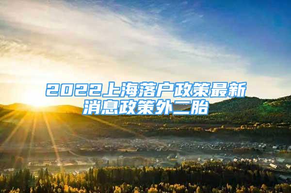 2022上海落戶政策最新消息政策外二胎