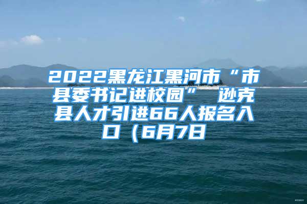 2022黑龍江黑河市“市縣委書記進校園” 遜克縣人才引進66人報名入口（6月7日