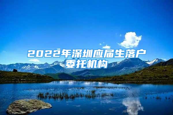 2022年深圳應(yīng)屆生落戶委托機(jī)構(gòu)