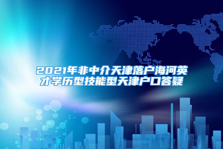 2021年非中介天津落戶海河英才學歷型技能型天津戶口答疑