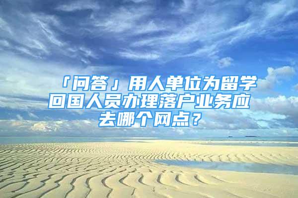 「問答」用人單位為留學回國人員辦理落戶業(yè)務應去哪個網(wǎng)點？