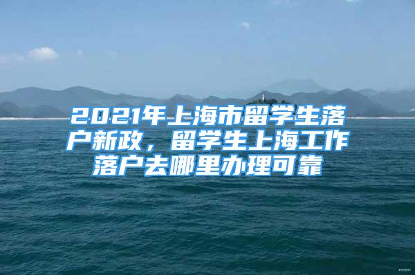 2021年上海市留學(xué)生落戶新政，留學(xué)生上海工作落戶去哪里辦理可靠