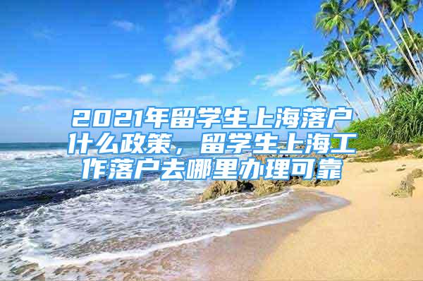 2021年留學生上海落戶什么政策，留學生上海工作落戶去哪里辦理可靠