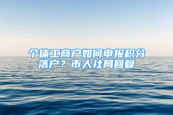 個體工商戶如何申報積分落戶？市人社局回復(fù)