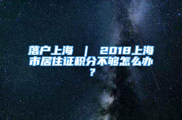 落戶上海 ｜ 2018上海市居住證積分不夠怎么辦？