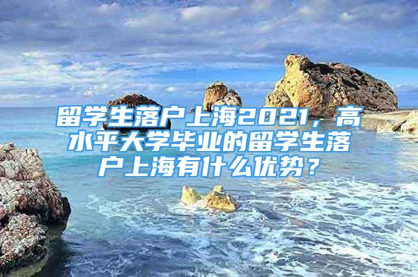 留學(xué)生落戶上海2021，高水平大學(xué)畢業(yè)的留學(xué)生落戶上海有什么優(yōu)勢(shì)？