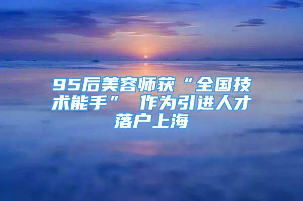 95后美容師獲“全國技術能手” 作為引進人才落戶上海