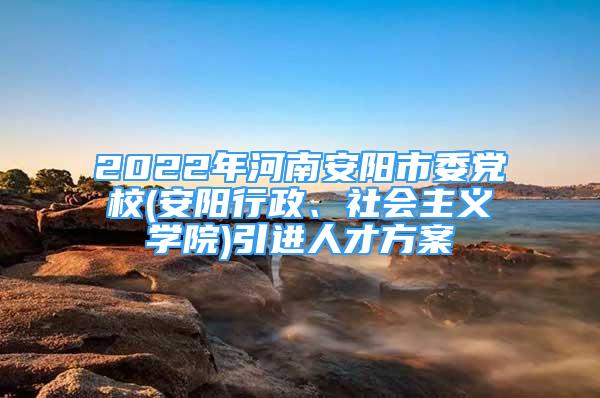 2022年河南安陽市委黨校(安陽行政、社會(huì)主義學(xué)院)引進(jìn)人才方案