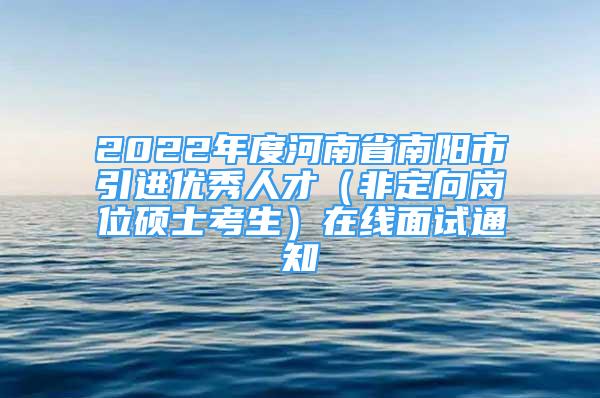 2022年度河南省南陽市引進優(yōu)秀人才（非定向崗位碩士考生）在線面試通知