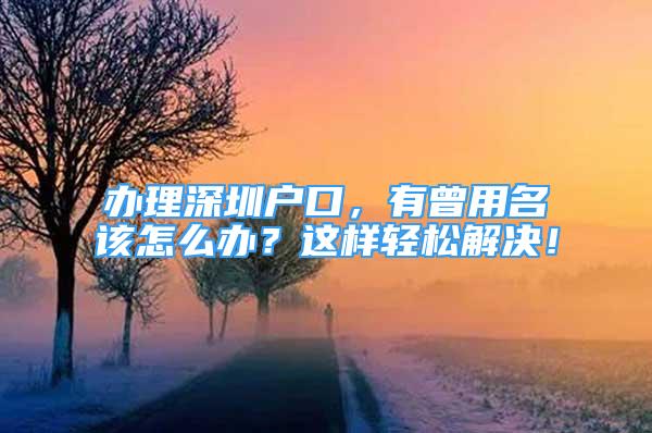 辦理深圳戶口，有曾用名該怎么辦？這樣輕松解決！