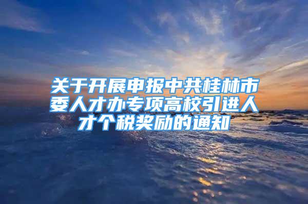 關(guān)于開展申報中共桂林市委人才辦專項高校引進(jìn)人才個稅獎勵的通知