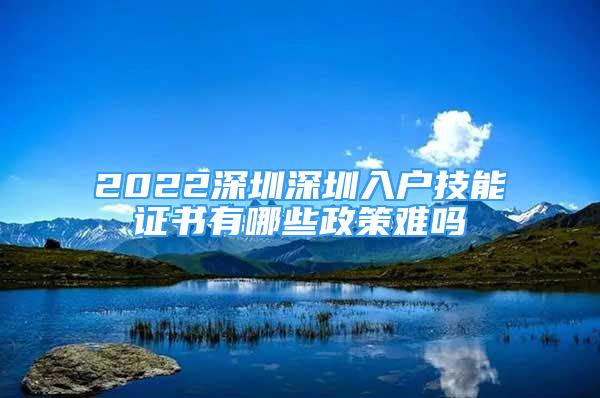 2022深圳深圳入戶技能證書(shū)有哪些政策難嗎