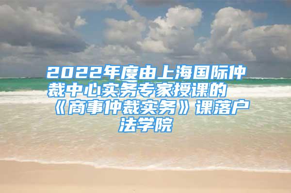 2022年度由上海國際仲裁中心實務(wù)專家授課的《商事仲裁實務(wù)》課落戶法學(xué)院