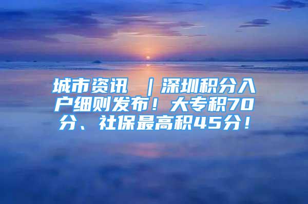 城市資訊 ｜深圳積分入戶細則發(fā)布！大專積70分、社保最高積45分！