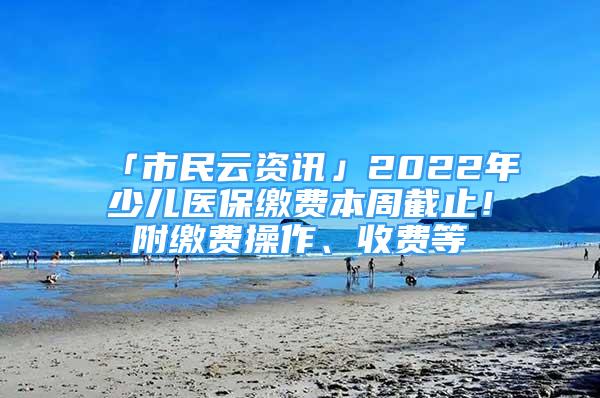 「市民云資訊」2022年少兒醫(yī)保繳費(fèi)本周截止！附繳費(fèi)操作、收費(fèi)等