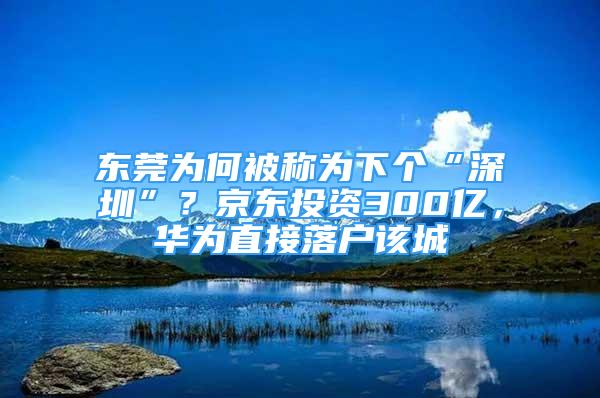 東莞為何被稱為下個(gè)“深圳”？京東投資300億，華為直接落戶該城