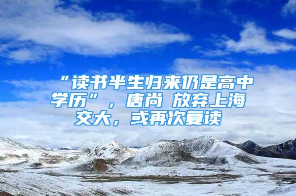 “讀書半生歸來仍是高中學(xué)歷”，唐尚珺放棄上海交大，或再次復(fù)讀