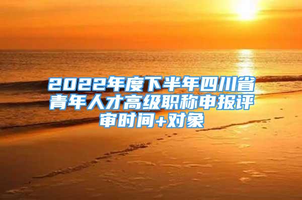 2022年度下半年四川省青年人才高級(jí)職稱(chēng)申報(bào)評(píng)審時(shí)間+對(duì)象