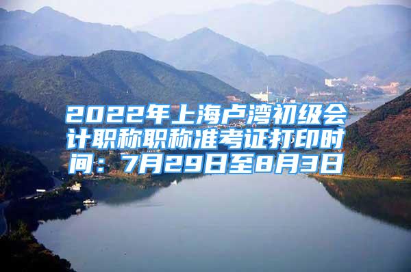 2022年上海盧灣初級會計職稱職稱準考證打印時間：7月29日至8月3日