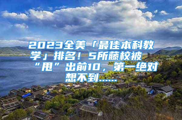 2023全美「最佳本科教學(xué)」排名！5所藤校被“甩”出前10，第一絕對(duì)想不到......