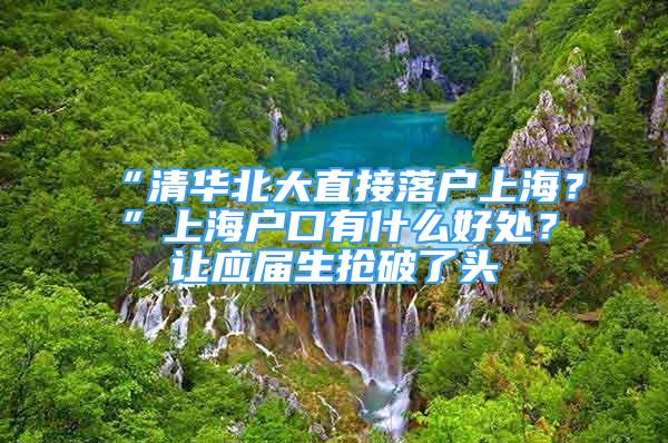 “清華北大直接落戶(hù)上海？”上海戶(hù)口有什么好處？讓?xiě)?yīng)屆生搶破了頭