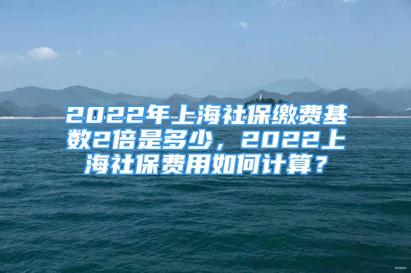 2022年上海社保繳費(fèi)基數(shù)2倍是多少，2022上海社保費(fèi)用如何計(jì)算？