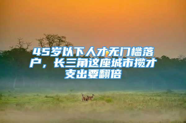 45歲以下人才無門檻落戶，長三角這座城市攬才支出要翻倍