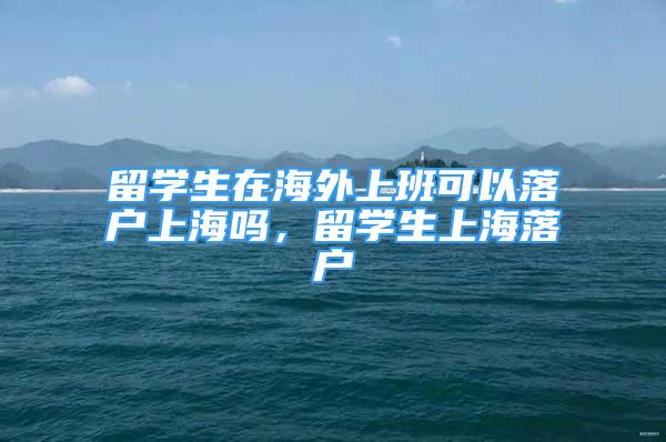 留學生在海外上班可以落戶上海嗎，留學生上海落戶