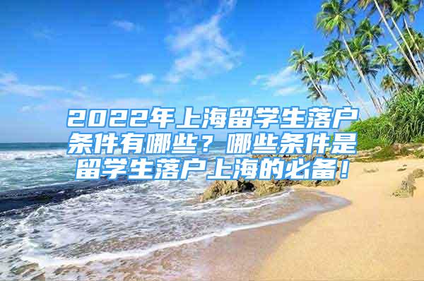 2022年上海留學(xué)生落戶(hù)條件有哪些？哪些條件是留學(xué)生落戶(hù)上海的必備！