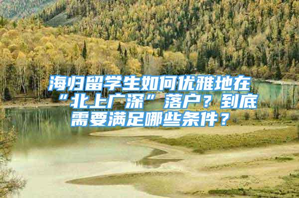 海歸留學(xué)生如何優(yōu)雅地在“北上廣深”落戶？到底需要滿足哪些條件？