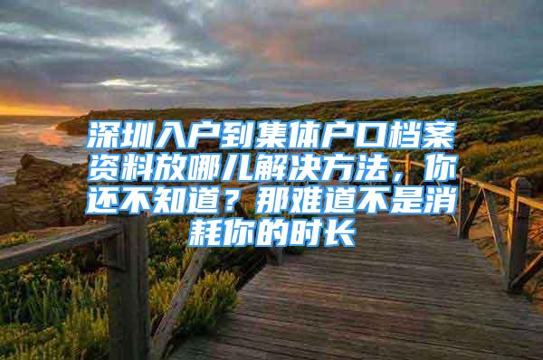 深圳入戶到集體戶口檔案資料放哪兒解決方法，你還不知道？那難道不是消耗你的時長