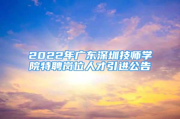 2022年廣東深圳技師學(xué)院特聘崗位人才引進(jìn)公告