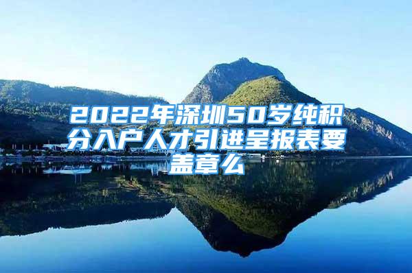 2022年深圳50歲純積分入戶人才引進(jìn)呈報(bào)表要蓋章么