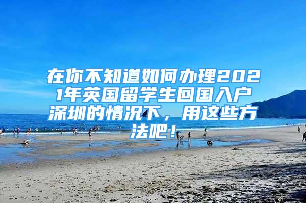 在你不知道如何辦理2021年英國(guó)留學(xué)生回國(guó)入戶(hù)深圳的情況下，用這些方法吧！