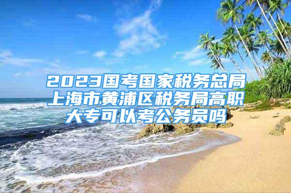 2023國考國家稅務(wù)總局上海市黃浦區(qū)稅務(wù)局高職大?？梢钥脊珓?wù)員嗎