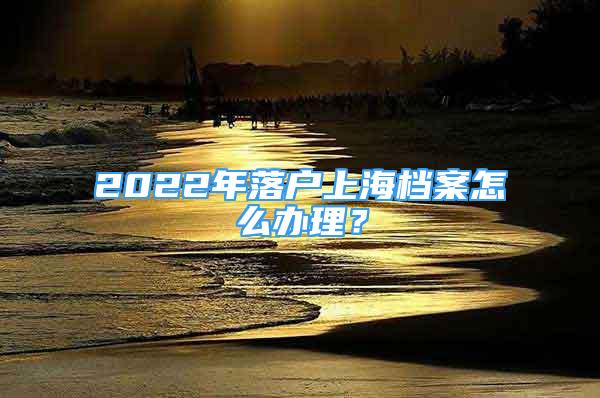 2022年落戶上海檔案怎么辦理？