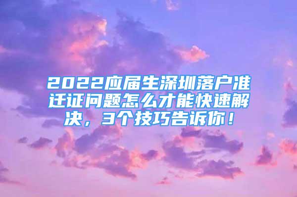 2022應(yīng)屆生深圳落戶準(zhǔn)遷證問題怎么才能快速解決，3個技巧告訴你！