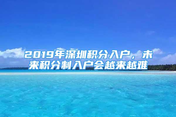 2019年深圳積分入戶，未來積分制入戶會(huì)越來越難