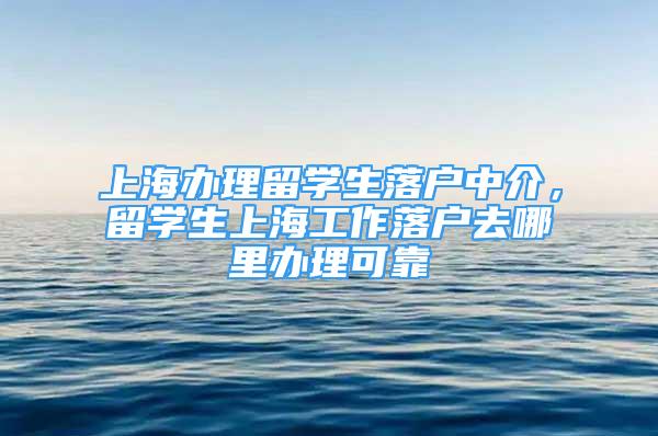 上海辦理留學(xué)生落戶中介，留學(xué)生上海工作落戶去哪里辦理可靠