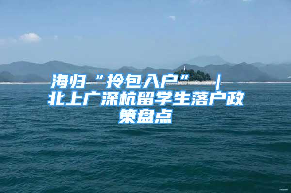 海歸“拎包入戶” ｜ 北上廣深杭留學(xué)生落戶政策盤(pán)點(diǎn)