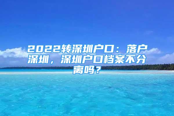 2022轉(zhuǎn)深圳戶口：落戶深圳，深圳戶口檔案不分離嗎？