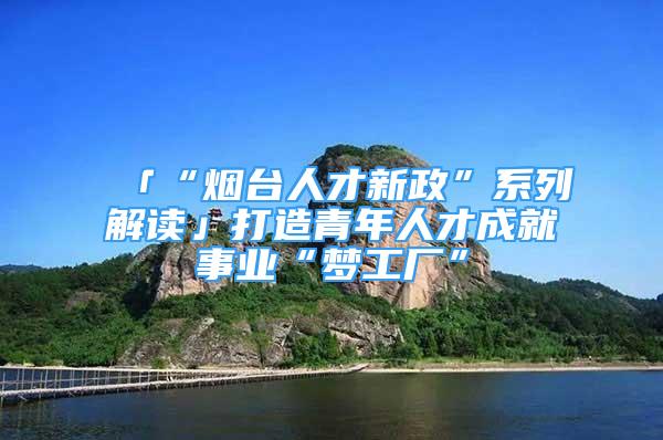 「“煙臺人才新政”系列解讀」打造青年人才成就事業(yè)“夢工廠”