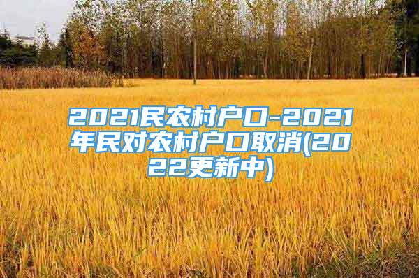 2021民農(nóng)村戶口-2021年民對農(nóng)村戶口取消(2022更新中)