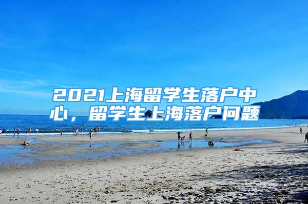 2021上海留學生落戶中心，留學生上海落戶問題